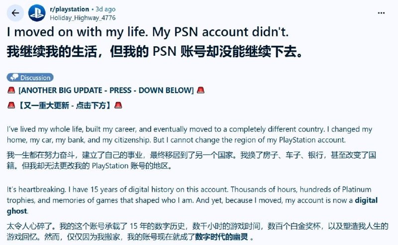 玩家15年PSN账号因搬家被锁死 SIE区域政策引公愤一位拥有15年历史的PlayStation账号持有者近日在社交平台发声，控诉索尼的区域锁定政策导致其账户在跨国迁移后陷入“囚笼”——账号内积累的数百个白金奖杯、数千小时的游戏记录以及大量数字购买内容，均因无法变更区域而面临被割舍的困境